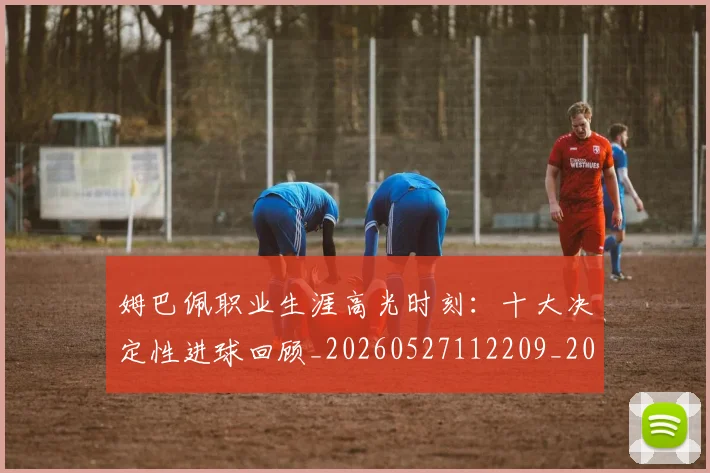 姆巴佩职业生涯高光时刻：十大决定性进球回顾_20260527112209_20260609132839