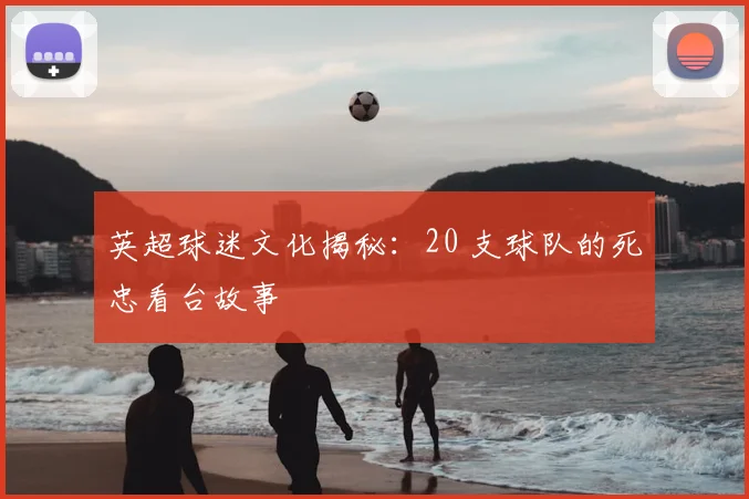 英超球迷文化揭秘：20 支球队的死忠看台故事
