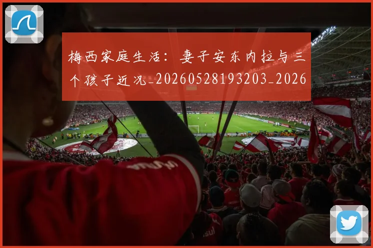 梅西家庭生活：妻子安东内拉与三个孩子近况_20260528193203_20260609221953