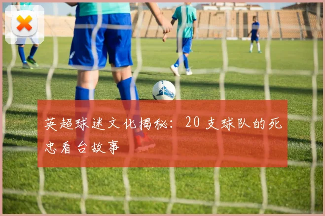 英超球迷文化揭秘：20 支球队的死忠看台故事