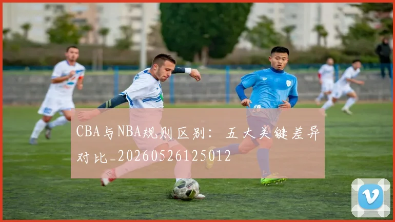 CBA与NBA规则区别：五大关键差异对比_20260526125012