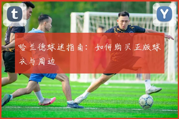 哈兰德球迷指南:如何购买正版球衣与周边