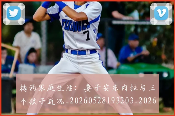 梅西家庭生活:妻子安东内拉与三个孩子近况_20260528193203_20260609221953